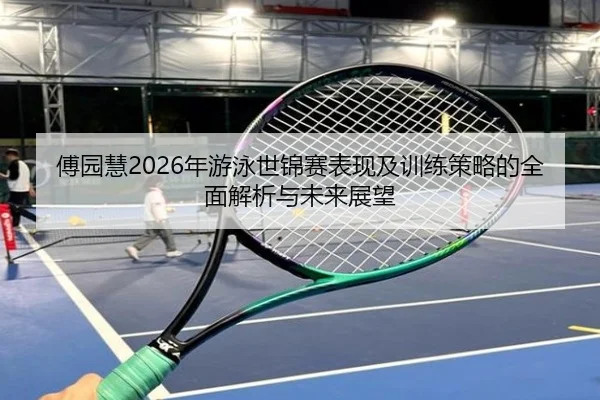 傅园慧2026年游泳世锦赛表现及训练策略的全面解析与未来展望 - 3377 SPORTS